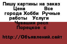 Пишу картины на заказ › Цена ­ 6 000 - Все города Хобби. Ручные работы » Услуги   . Чувашия респ.,Порецкое. с.